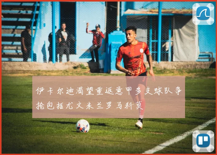 伊卡尔迪渴望重返意甲多支球队争抢包括尤文米兰罗马科莫