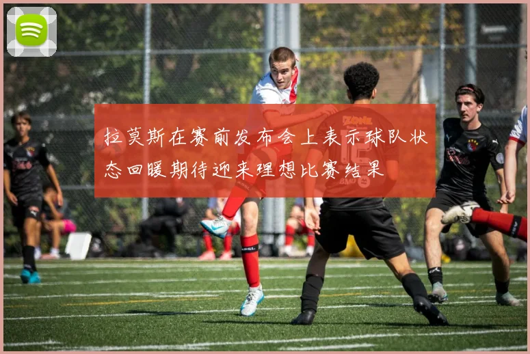 拉莫斯在赛前发布会上表示球队状态回暖期待迎来理想比赛结果