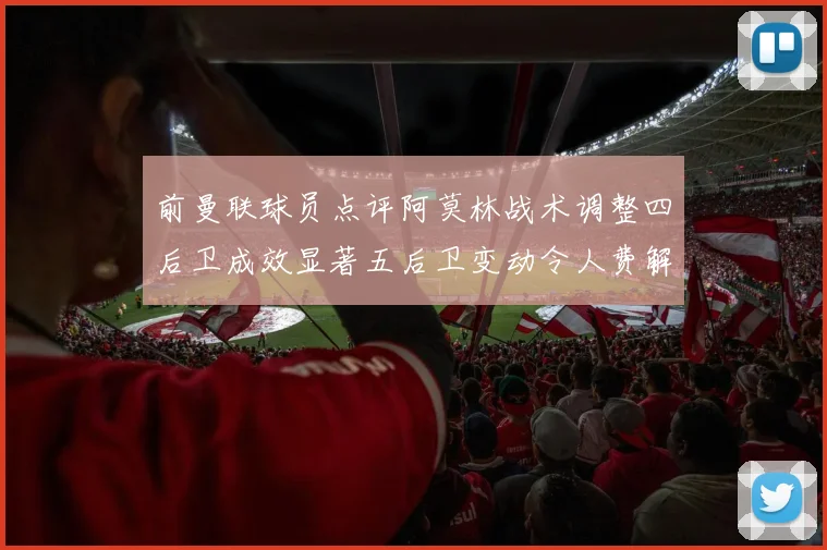 前曼联球员点评阿莫林战术调整四后卫成效显著五后卫变动令人费解