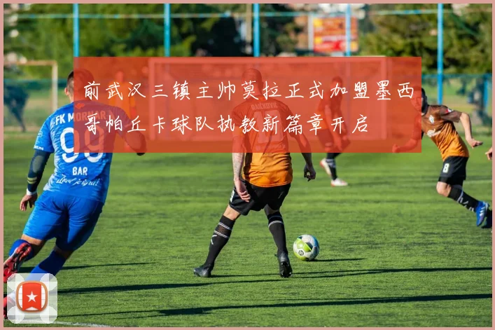 前武汉三镇主帅莫拉正式加盟墨西哥帕丘卡球队执教新篇章开启