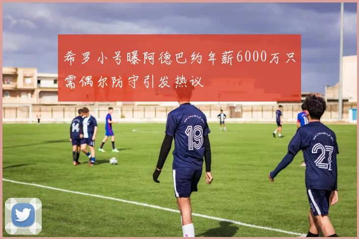 希罗小号曝阿德巴约年薪6000万只需偶尔防守引发热议