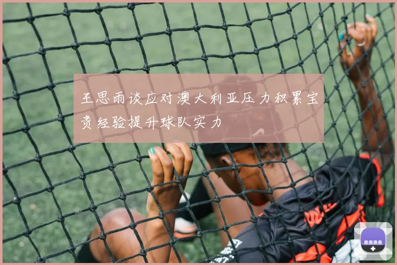 王思雨谈应对澳大利亚压力积累宝贵经验提升球队实力