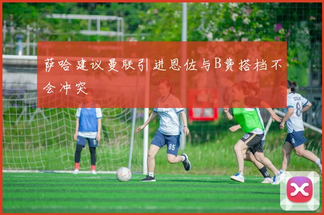 萨哈建议曼联引进恩佐与B费搭档不会冲突