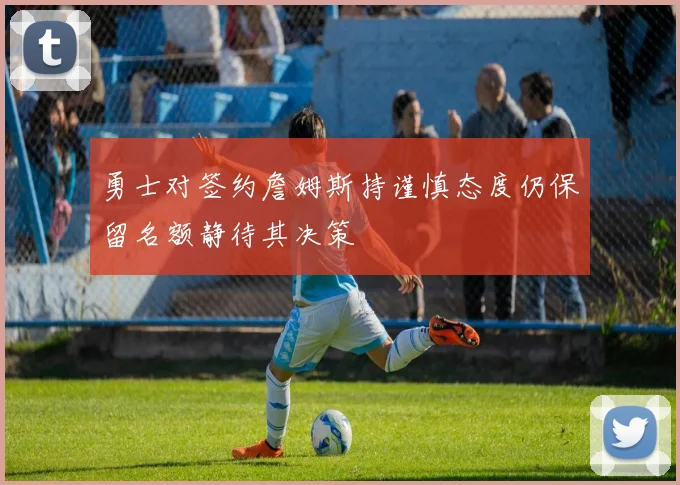 勇士对签约詹姆斯持谨慎态度仍保留名额静待其决策