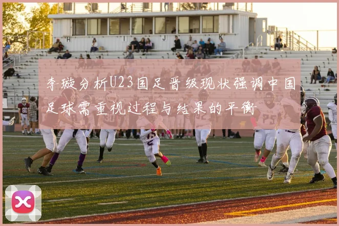 李璇分析U23国足晋级现状强调中国足球需重视过程与结果的平衡
