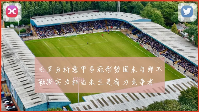 毛罗分析意甲争冠形势国米与那不勒斯实力相当米兰是有力竞争者