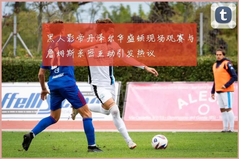 黑人影帝丹泽尔华盛顿现场观赛与詹姆斯亲密互动引发热议