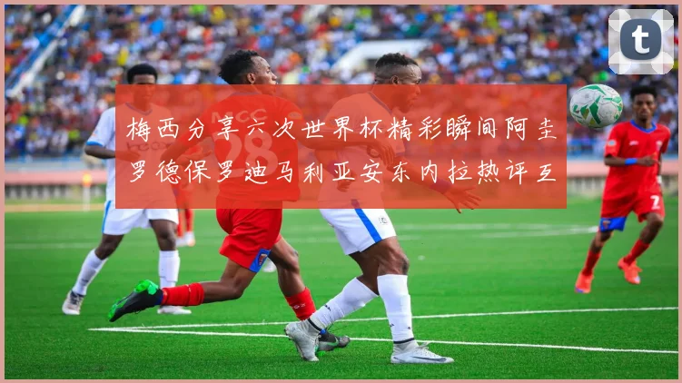 梅西分享六次世界杯精彩瞬间阿圭罗德保罗迪马利亚安东内拉热评互动