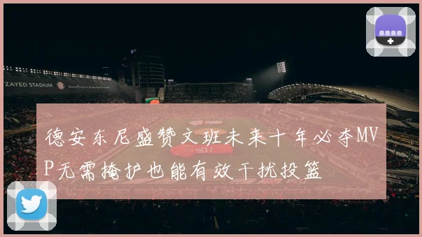 德安东尼盛赞文班未来十年必夺MVP无需掩护也能有效干扰投篮