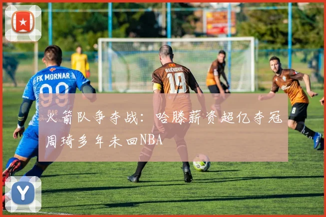火箭队争夺战：哈滕薪资超亿夺冠周琦多年未回NBA