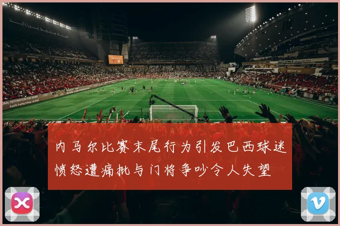 内马尔比赛末尾行为引发巴西球迷愤怒遭痛批与门将争吵令人失望