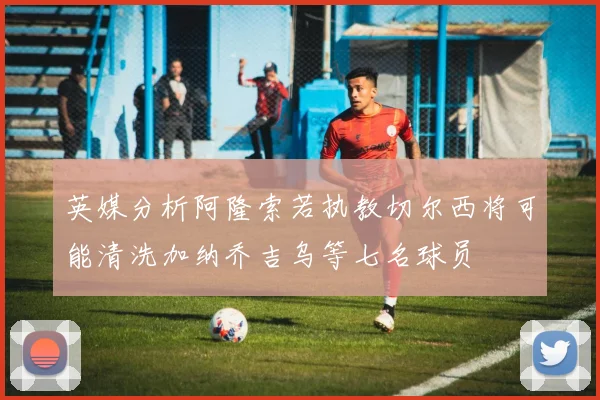 英媒分析阿隆索若执教切尔西将可能清洗加纳乔吉乌等七名球员
