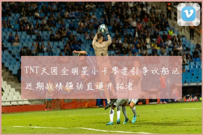 TNT天团全明星小卡零票引争议船记近期战绩强劲直逼开拓者