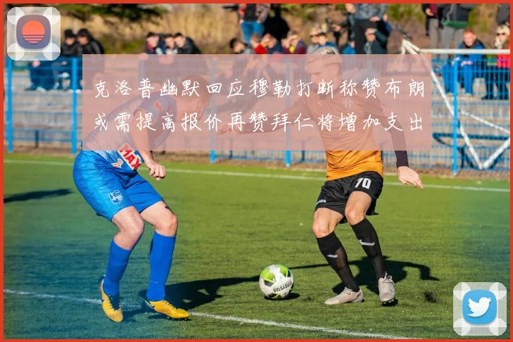 克洛普幽默回应穆勒打断称赞布朗或需提高报价再赞拜仁将增加支出