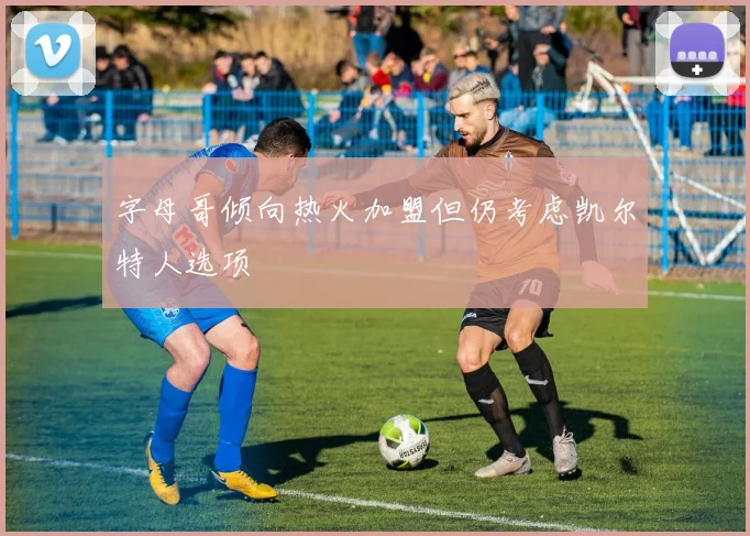 字母哥倾向热火加盟但仍考虑凯尔特人选项