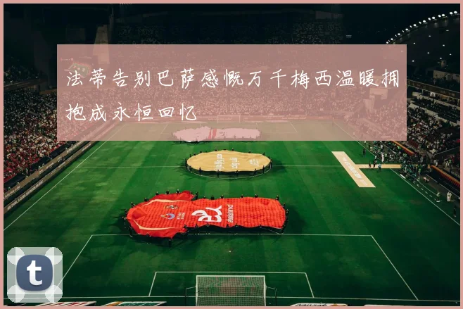 法蒂告别巴萨感慨万千梅西温暖拥抱成永恒回忆