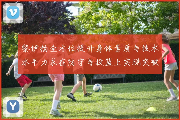 黎伊扬全方位提升身体素质与技术水平力求在防守与投篮上实现突破