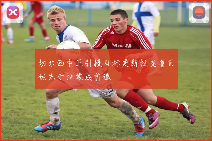 切尔西中卫引援目标更新拉克鲁瓦优先于拉蒙成首选
