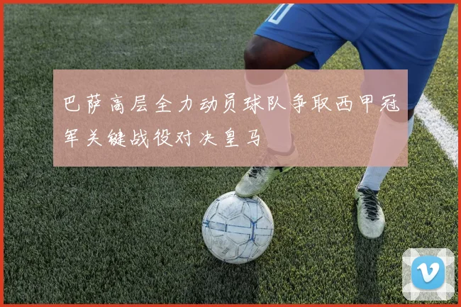 巴萨高层全力动员球队争取西甲冠军关键战役对决皇马