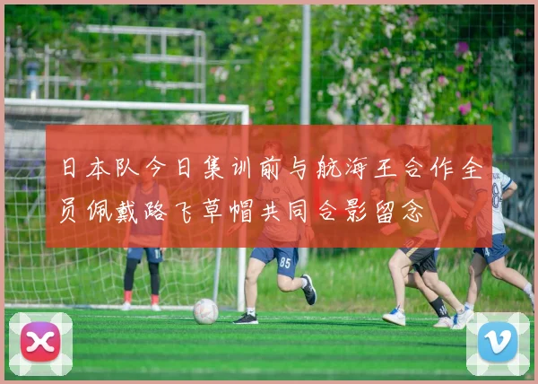日本队今日集训前与航海王合作全员佩戴路飞草帽共同合影留念
