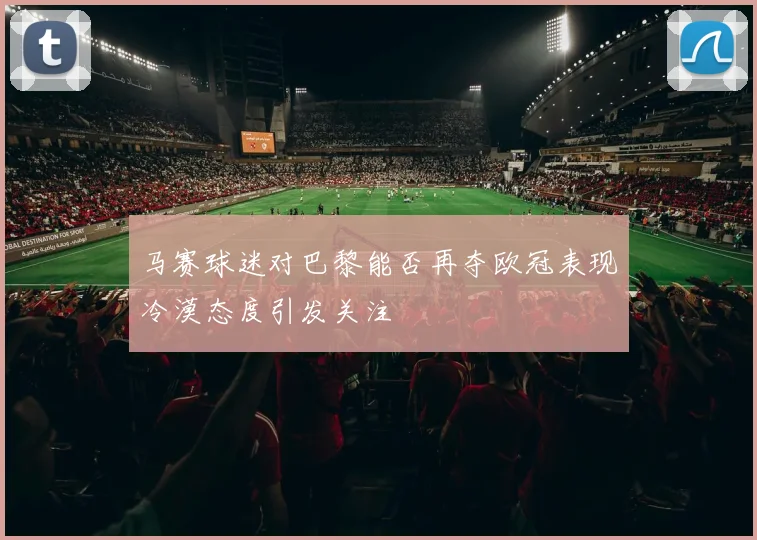 马赛球迷对巴黎能否再夺欧冠表现冷漠态度引发关注