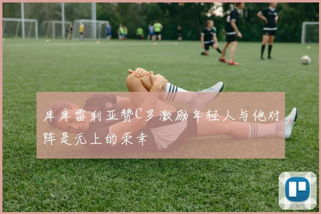 库库雷利亚赞C罗激励年轻人与他对阵是无上的荣幸